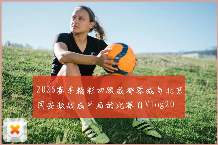 2026赛季精彩回顾成都蓉城与北京国安激战成平局的比赛日Vlog20