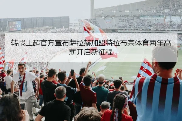 转战土超官方宣布萨拉赫加盟特拉布宗体育两年高薪开启新征程