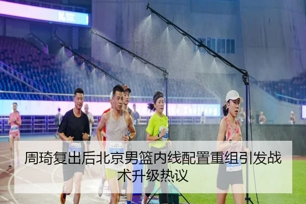 周琦复出后北京男篮内线配置重组引发战术升级热议